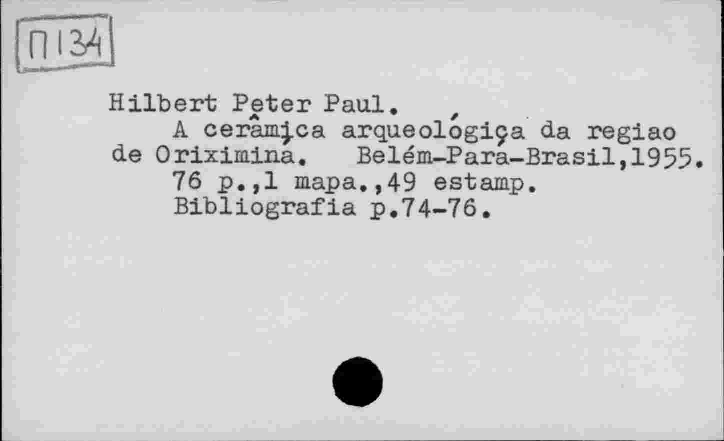 ﻿Hilbert Peter Paul. z
A cerâm|ca arqueologiça da regiao de Oriximina. Belém-Para-Brasil,1955.
76 p.,1 тара.,49 estamp.
Bibliografia p.74-76.